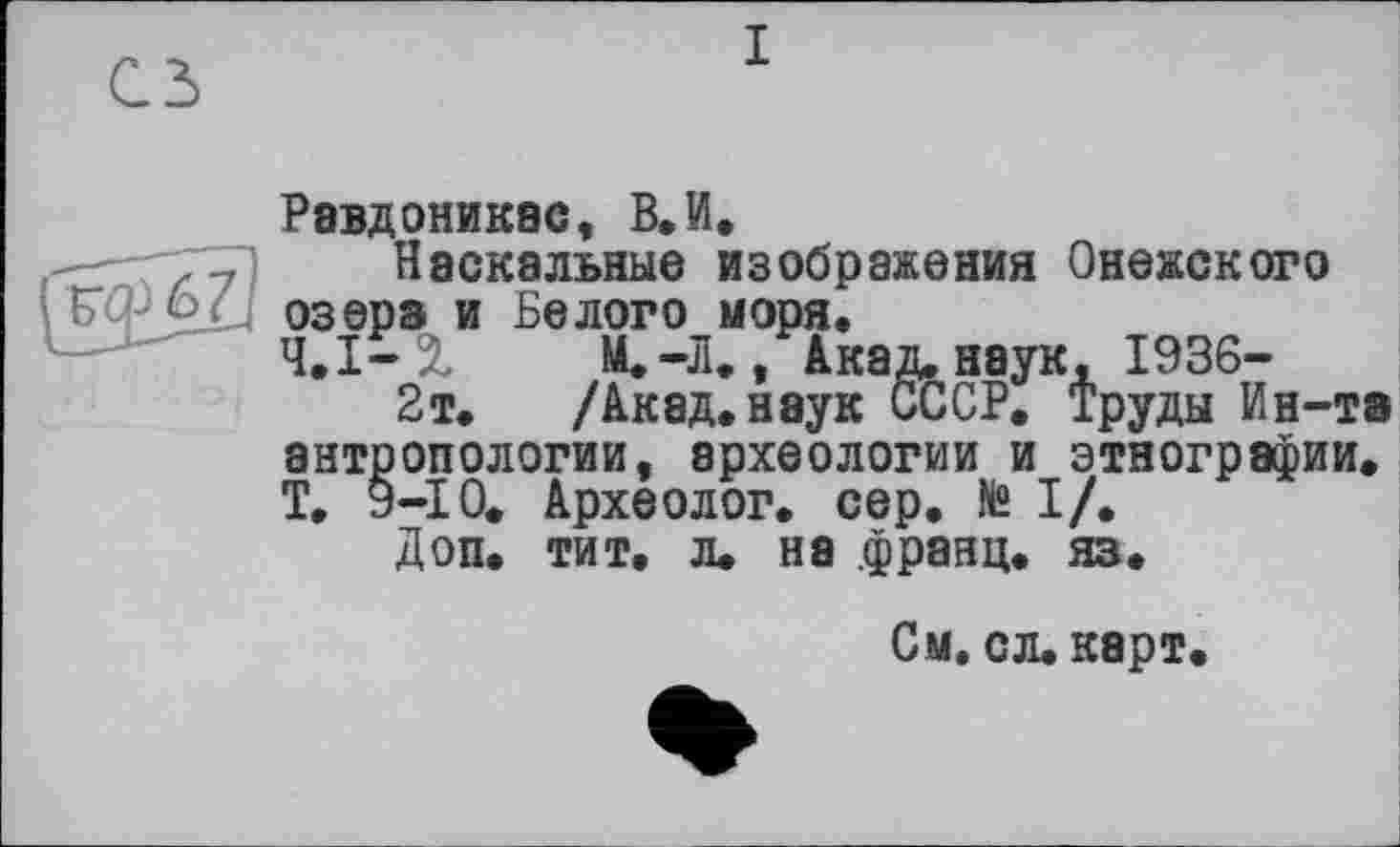 ﻿сз
I
Равдоникас, В.И.
-- 77) Наскальные изображения Онежского C'-kL озера и Белого моря.
Ч.І—%	М.-Л., Акад, наук, 1936-
2т. /Акад.наук СССР. Труды Ин-та антропологии, археологии и этнографии. Т, 9-10. Археолог, сер. № I/.
Доп. тит, л. на .франц, яз.
См. сл. карт.